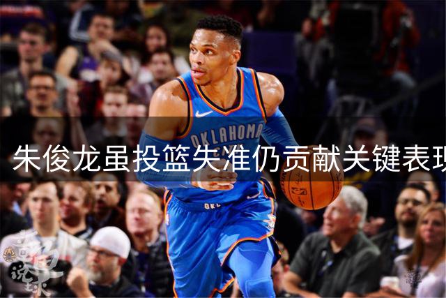 朱俊龙虽投篮失准仍贡献关键表现 砍下7分助男篮险胜对手