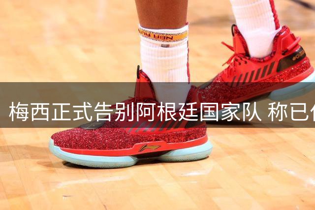 梅西正式告别阿根廷国家队 称已付出全部无遗憾