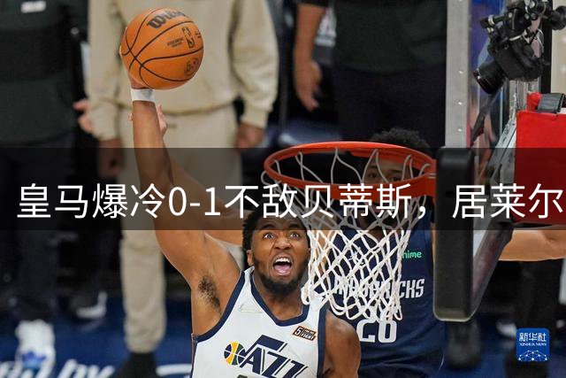 皇马爆冷0-1不敌贝蒂斯，居莱尔荣膺全场最佳