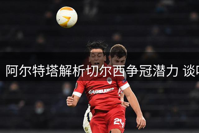 阿尔特塔解析切尔西争冠潜力 谈哈弗茨个人蜕变
