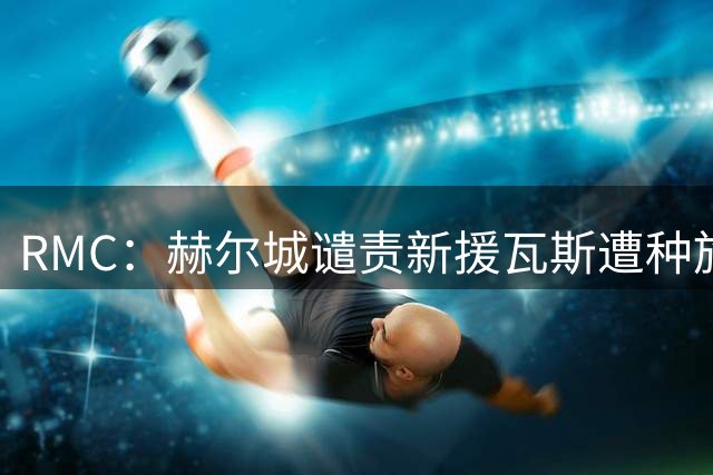 RMC：赫尔城谴责新援瓦斯遭种族辱骂，警方追查